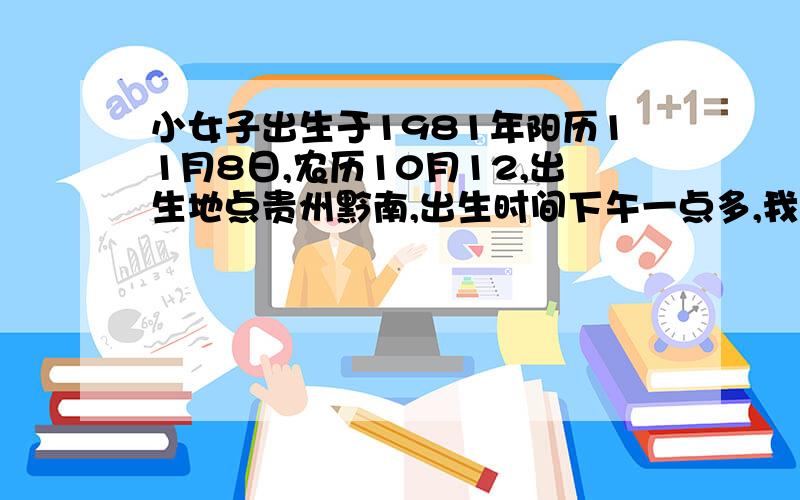 小女子出生于1981年阳历11月8日,农历10月12,出生地点贵州黔南,出生时间下午一点多,我一直都很相信命运,也遵从命运的安排,曾也算过多次命运,但这两三年来有太多的不顺,不知道是一切都是命