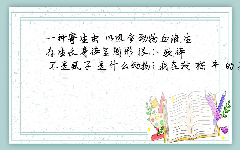 一种寄生虫 以吸食动物血液生存生长身体呈圆形 很小 软体 不是虱子 是什么动物?我在狗 猫 牛 的身上看到过跳蚤肯定不是啦 是爬行的