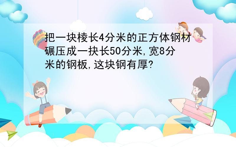 把一块棱长4分米的正方体钢材碾压成一抉长50分米,宽8分米的钢板,这块钢有厚?