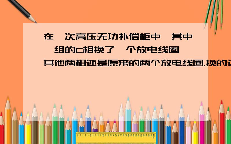 在一次高压无功补偿柜中,其中一组的C相换了一个放电线圈,其他两相还是原来的两个放电线圈.换的这个放电线圈的变比和原来的一样,接法一样.一次线中按电抗器前置的,电容器最后,放电线