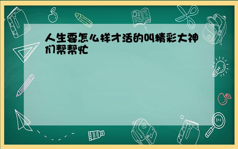 人生要怎么样才活的叫精彩大神们帮帮忙