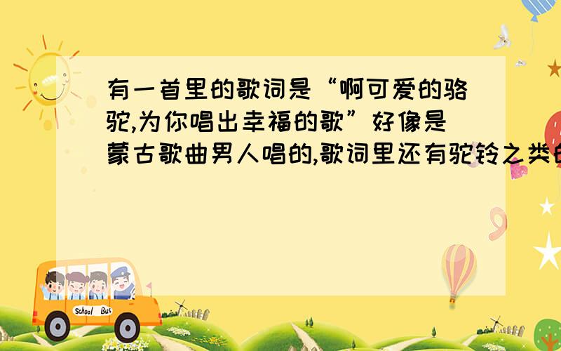 有一首里的歌词是“啊可爱的骆驼,为你唱出幸福的歌”好像是蒙古歌曲男人唱的,歌词里还有驼铃之类的词又好像是红歌之类的