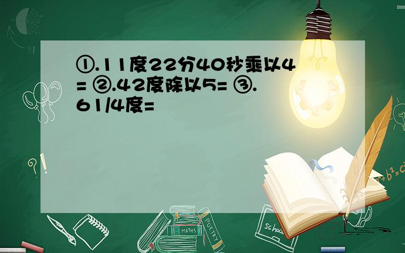 ①.11度22分40秒乘以4= ②.42度除以5= ③.61/4度=