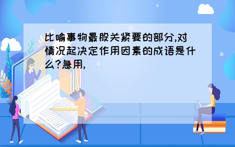 比喻事物最股关紧要的部分,对情况起决定作用因素的成语是什么?急用,