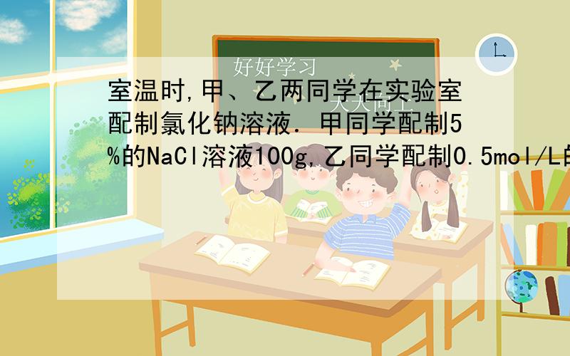 室温时,甲、乙两同学在实验室配制氯化钠溶液．甲同学配制5%的NaCl溶液100g,乙同学配制0.5mol/L的 NaCl溶液100mL（20℃时,氯化钠的溶液的溶解度为36g）．下列说法正确的是（　　）A．两同学所需