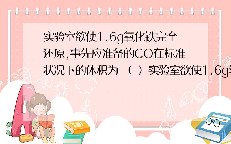 实验室欲使1.6g氧化铁完全还原,事先应准备的CO在标准状况下的体积为 （ ）实验室欲使1.6g氧化铁完全还原,事先应准备的CO在标准状况下的体积为 （ ）A、672mL B、336mL C、大于672mL D、小于336mL