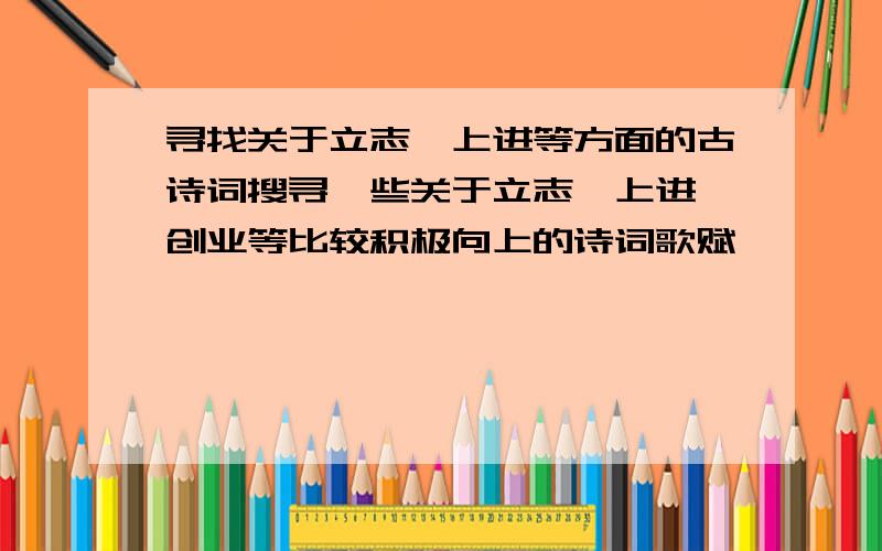 寻找关于立志、上进等方面的古诗词搜寻一些关于立志、上进、创业等比较积极向上的诗词歌赋