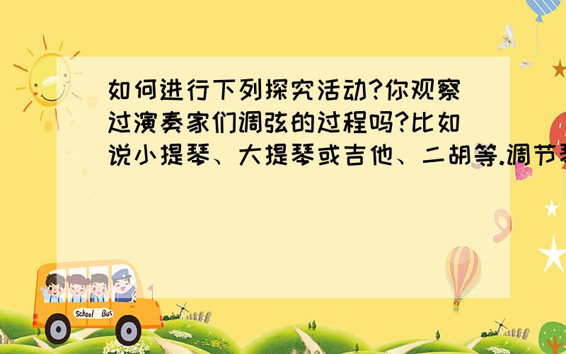 如何进行下列探究活动?你观察过演奏家们调弦的过程吗?比如说小提琴、大提琴或吉他、二胡等.调节琴上部的弦钮时,弦的调子就会变化.最终,弦上的张力恰好使琴弦发出音调正确的声音.可见