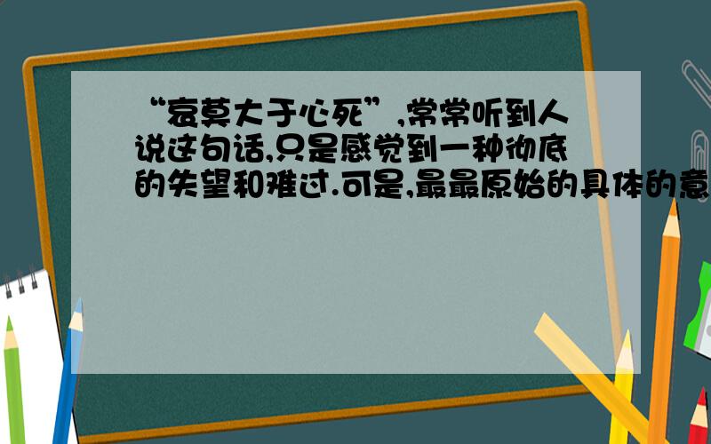 “哀莫大于心死”,常常听到人说这句话,只是感觉到一种彻底的失望和难过.可是,最最原始的具体的意思应该是什么呢?