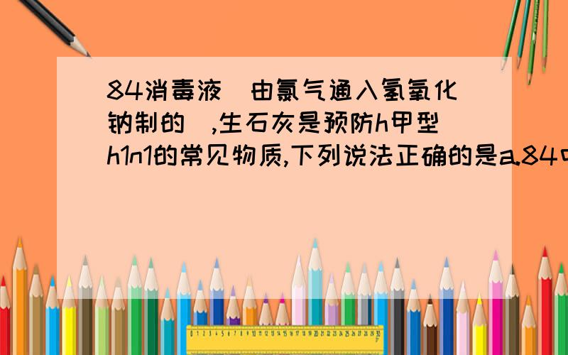 84消毒液（由氯气通入氢氧化钠制的）,生石灰是预防h甲型h1n1的常见物质,下列说法正确的是a.84中的c（na+）＝c（cl-）+c（hclo）b.温度不变,只有在饱和石灰水溶液中加入生石灰,c（h+）不变c.适