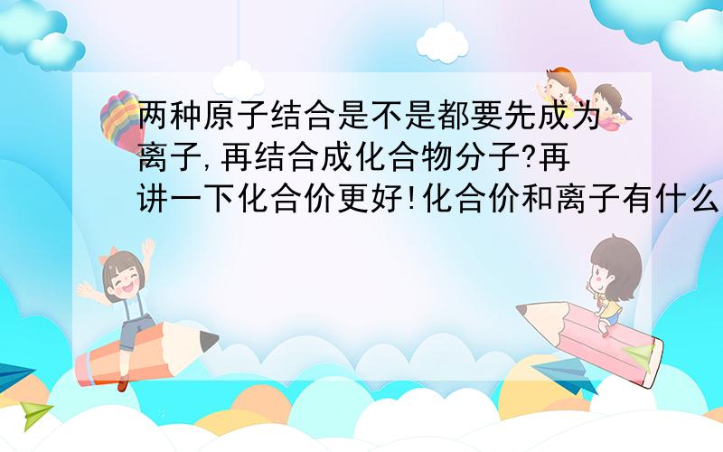 两种原子结合是不是都要先成为离子,再结合成化合物分子?再讲一下化合价更好!化合价和离子有什么关系?