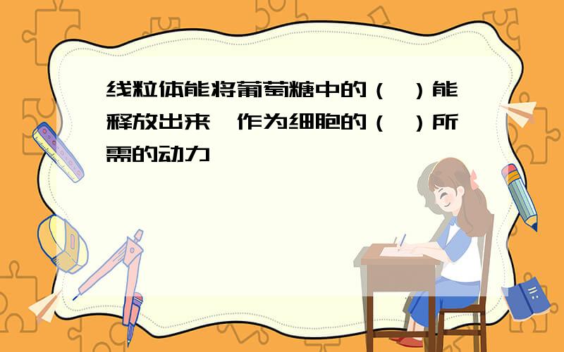 线粒体能将葡萄糖中的（ ）能释放出来,作为细胞的（ ）所需的动力