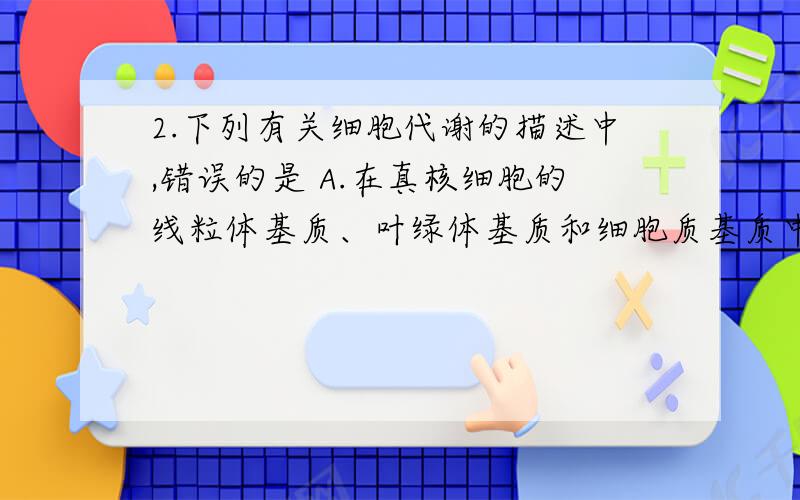 2.下列有关细胞代谢的描述中,错误的是 A.在真核细胞的线粒体基质、叶绿体基质和细胞质基质中,有ATP的分解,但不能合成ATP的部位只有叶绿体基质B.在丙酮酸的彻底氧化分解、CO2的固定、蛋白