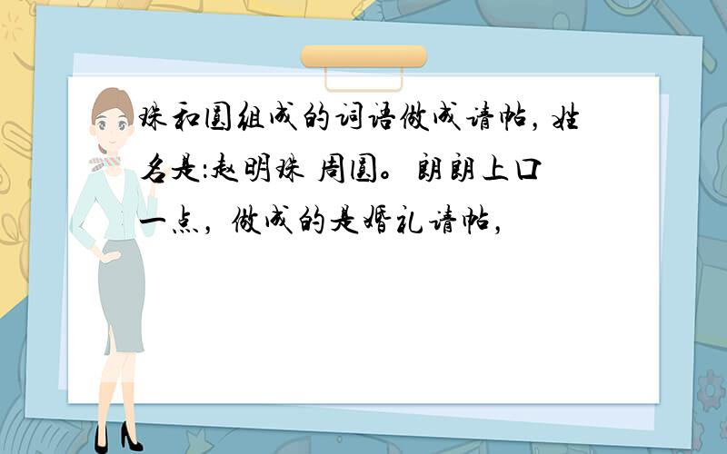 珠和圆组成的词语做成请帖，姓名是：赵明珠 周圆。朗朗上口一点， 做成的是婚礼请帖，