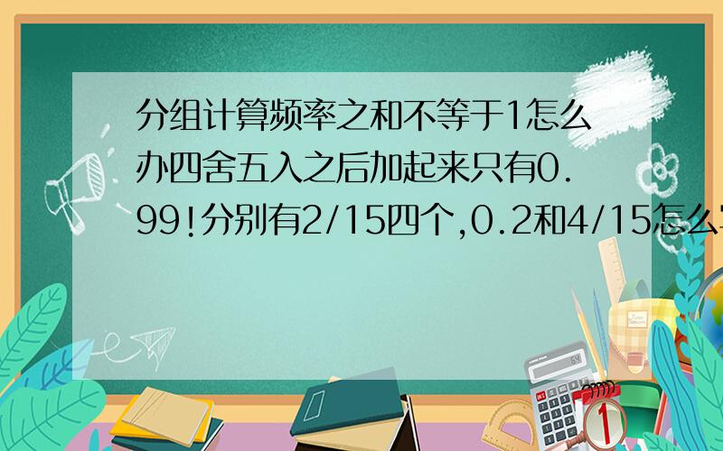 分组计算频率之和不等于1怎么办四舍五入之后加起来只有0.99!分别有2/15四个,0.2和4/15怎么写频率呢?