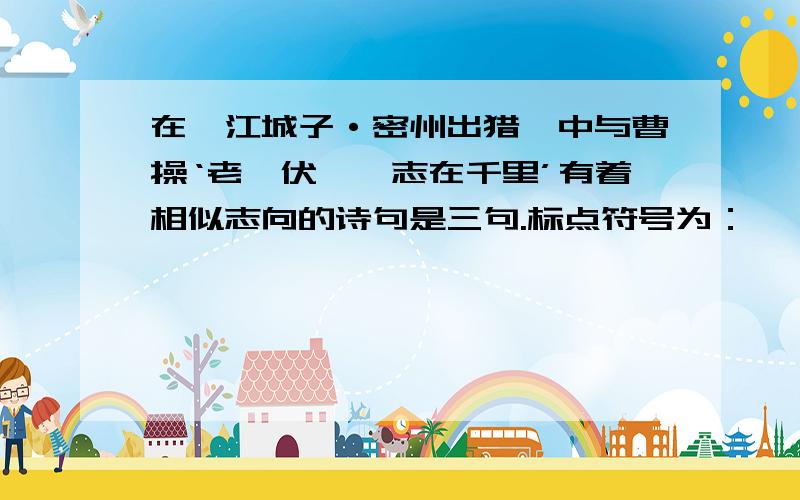 在《江城子·密州出猎》中与曹操‘老骥伏枥,志在千里’有着相似志向的诗句是三句.标点符号为：——————,——————,——————.