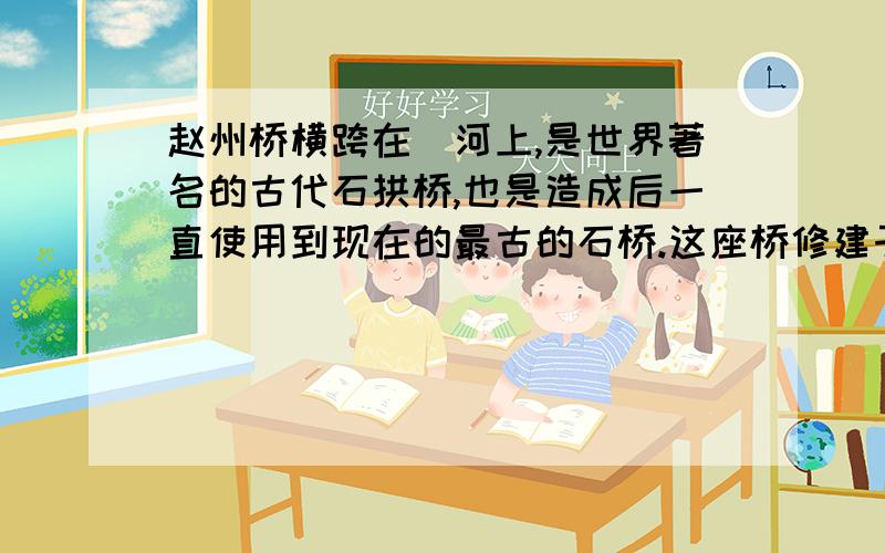 赵州桥横跨在洨河上,是世界著名的古代石拱桥,也是造成后一直使用到现在的最古的石桥.这座桥修建于公元605年左右,到现在已经一千三百多年了,还保持着原来的雄姿.到解放的时候,桥身有些