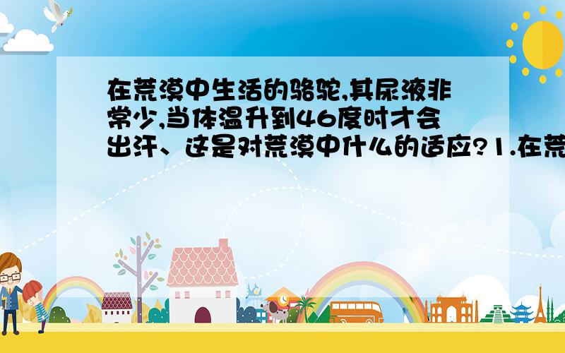 在荒漠中生活的骆驼,其尿液非常少,当体温升到46度时才会出汗、这是对荒漠中什么的适应?1.在荒漠中生活的骆驼,其尿液非常少,当体温升到46度时才会出汗 这是对荒漠中（）的适应、2.生活