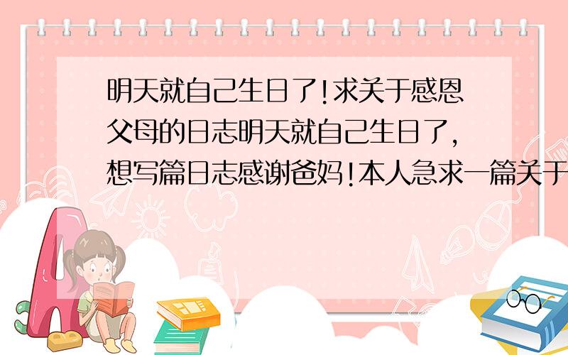 明天就自己生日了!求关于感恩父母的日志明天就自己生日了,想写篇日志感谢爸妈!本人急求一篇关于感恩父母的文章,明天早上要用,本人在这先谢了