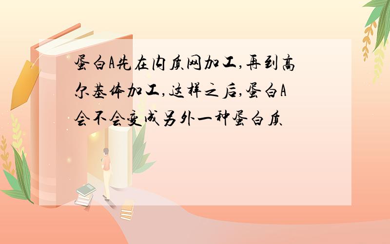 蛋白A先在内质网加工,再到高尔基体加工,这样之后,蛋白A会不会变成另外一种蛋白质