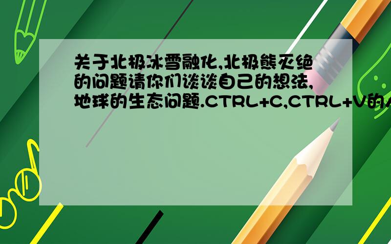 关于北极冰雪融化,北极熊灭绝的问题请你们谈谈自己的想法,地球的生态问题.CTRL+C,CTRL+V的人直接出去