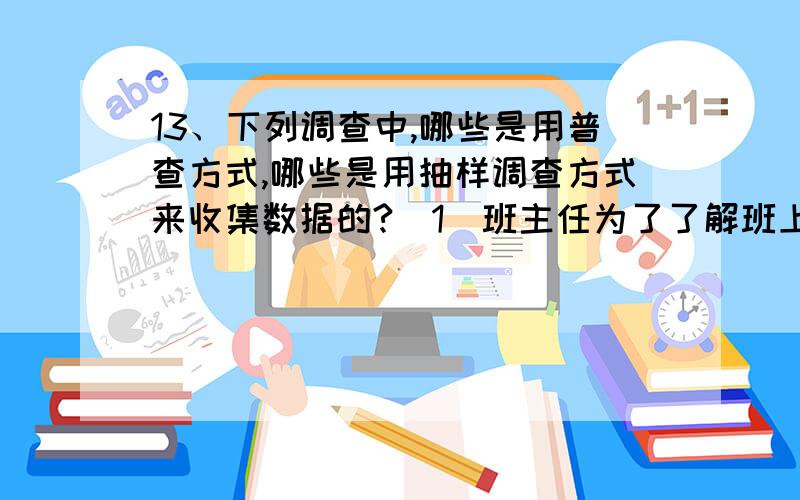 13、下列调查中,哪些是用普查方式,哪些是用抽样调查方式来收集数据的?（1）班主任为了了解班上同学的身高情况,调查了全班一名同学的身高；（2）为了了解一批灯泡的使用寿命,从中抽取2