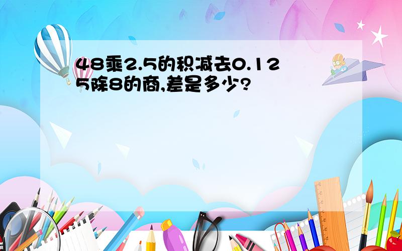 48乘2.5的积减去0.125除8的商,差是多少?