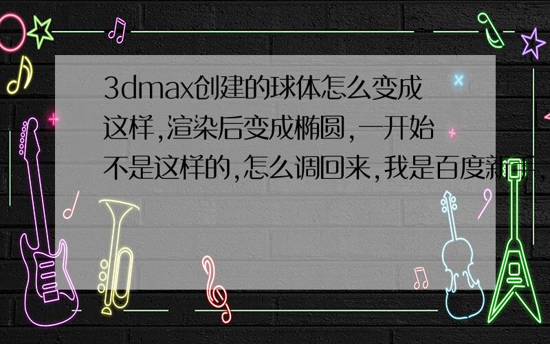 3dmax创建的球体怎么变成这样,渲染后变成椭圆,一开始不是这样的,怎么调回来,我是百度新手,没有分啊,