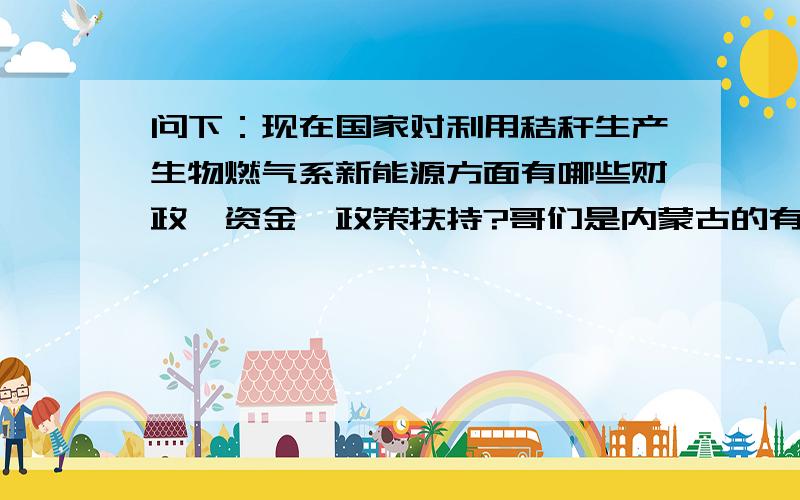 问下：现在国家对利用秸秆生产生物燃气系新能源方面有哪些财政、资金、政策扶持?哥们是内蒙古的有了解内蒙古政策的朋友给点回答!不怕没分就怕你没政策!