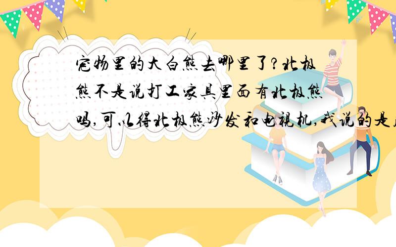 宠物里的大白熊去哪里了?北极熊不是说打工家具里面有北极熊吗,可以得北极熊沙发和电视机,我说的是皮卡堂的游戏里啊,不是真正的.可是我怎么发到这里来了?我明明是在贴吧里发的.这里办