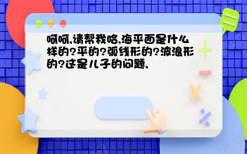 呵呵,请帮我哈,海平面是什么样的?平的?弧线形的?波浪形的?这是儿子的问题,