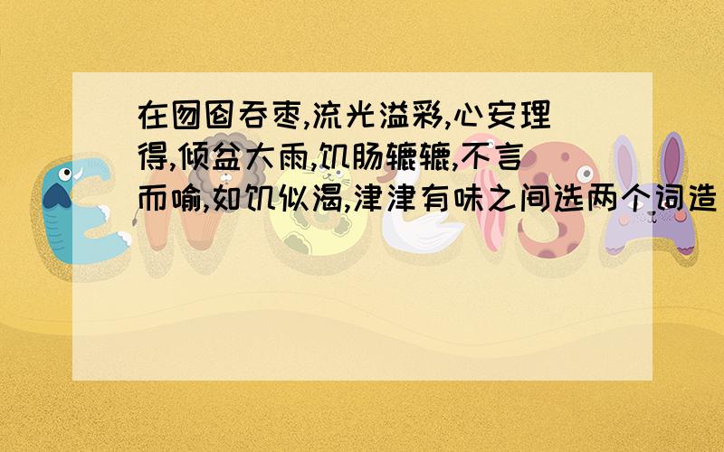 在囫囵吞枣,流光溢彩,心安理得,倾盆大雨,饥肠辘辘,不言而喻,如饥似渴,津津有味之间选两个词造句