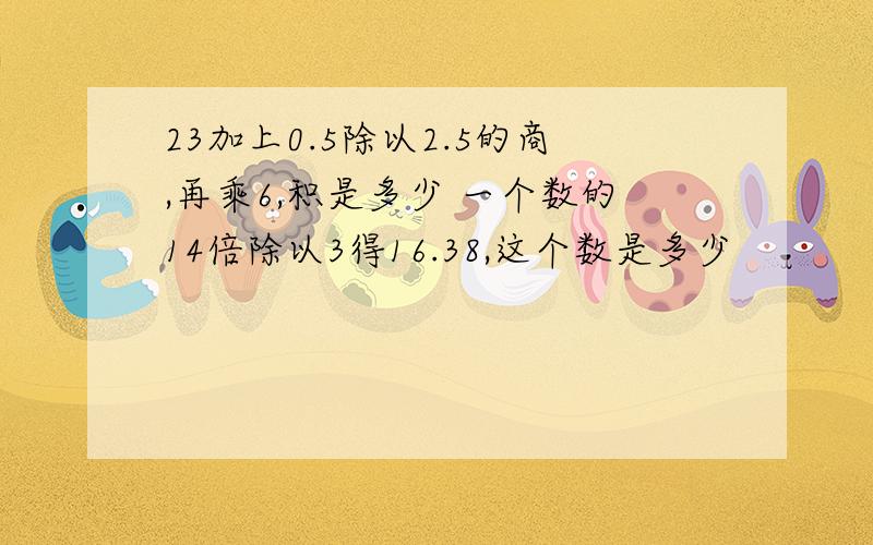 23加上0.5除以2.5的商,再乘6,积是多少 一个数的14倍除以3得16.38,这个数是多少