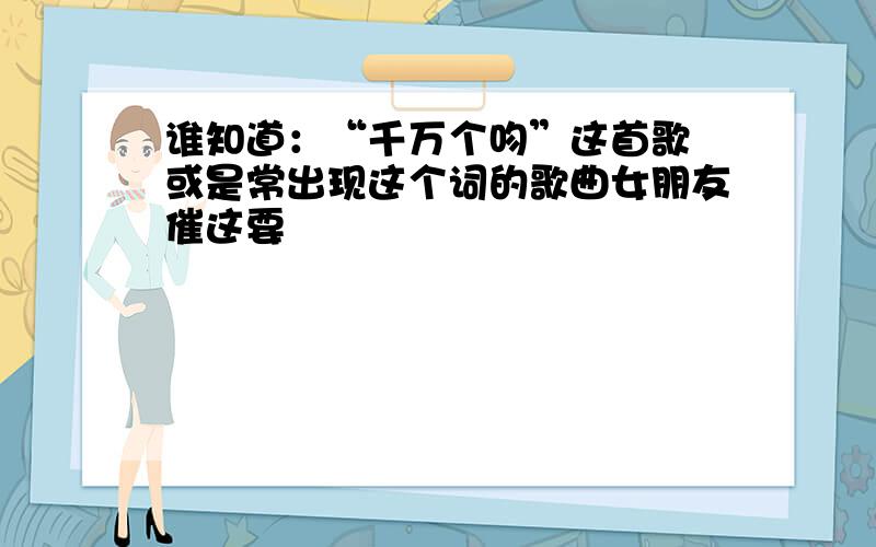 谁知道：“千万个吻”这首歌 或是常出现这个词的歌曲女朋友催这要