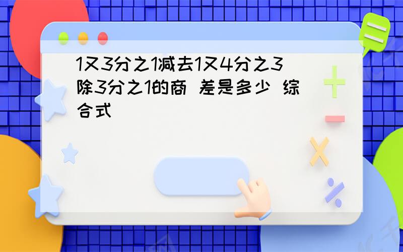 1又3分之1减去1又4分之3除3分之1的商 差是多少 综合式