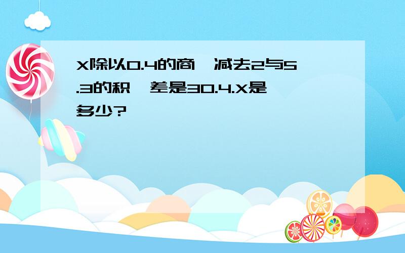 X除以0.4的商,减去2与5.3的积,差是30.4.X是多少?