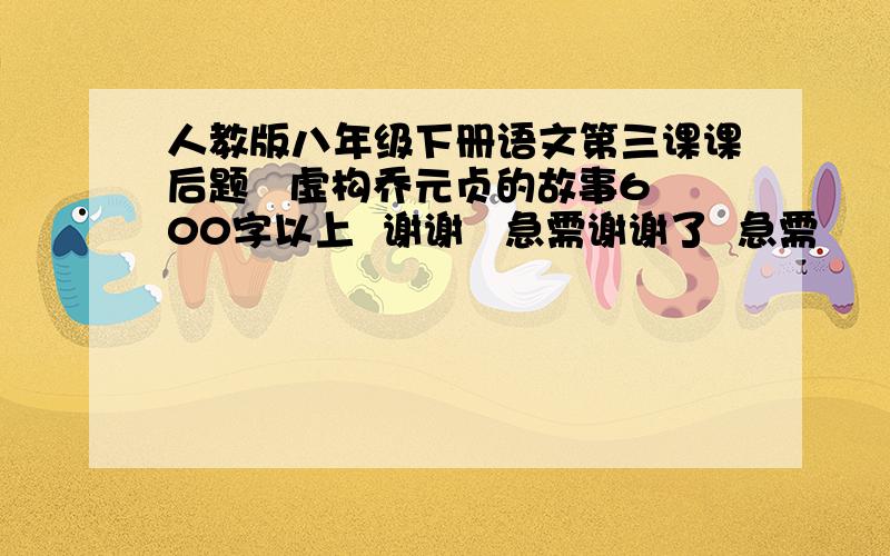 人教版八年级下册语文第三课课后题   虚构乔元贞的故事600字以上  谢谢   急需谢谢了  急需