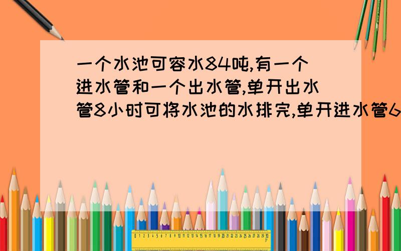 一个水池可容水84吨,有一个进水管和一个出水管,单开出水管8小时可将水池的水排完,单开进水管6小时可将水池注满.现在同事打开两个水管,几个小时候可注满水池的?