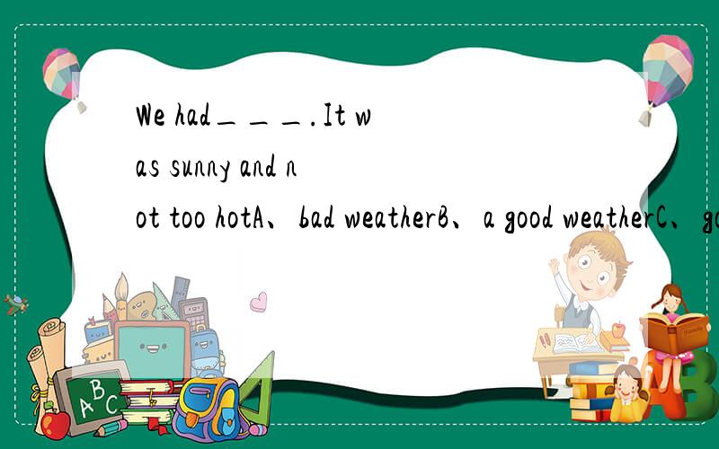 We had___.It was sunny and not too hotA、bad weatherB、a good weatherC、good weathersD、good weather