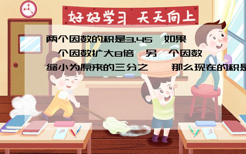 两个因数的积是3.45,如果一个因数扩大8倍,另一个因数缩小为原来的三分之一,那么现在的积是?