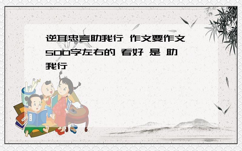 逆耳忠言助我行 作文要作文 500字左右的 看好 是 助我行