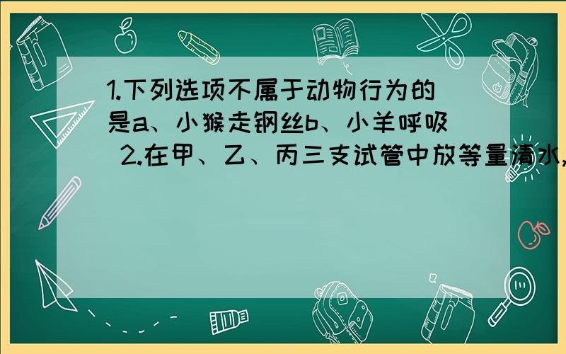 1.下列选项不属于动物行为的是a、小猴走钢丝b、小羊呼吸 2.在甲、乙、丙三支试管中放等量清水,插入相同的枝条,将试管口包严,将甲、乙同时放在阳光下,乙的枝条用塑料包严.丙置于阴暗处,