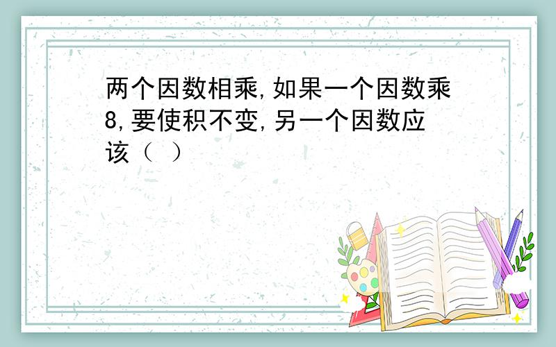 两个因数相乘,如果一个因数乘8,要使积不变,另一个因数应该（ ）