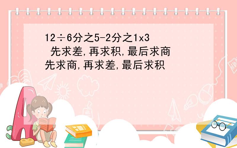 12÷6分之5-2分之1x3 先求差,再求积,最后求商 先求商,再求差,最后求积