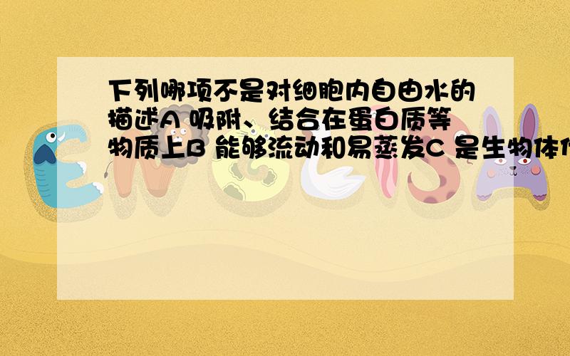 下列哪项不是对细胞内自由水的描述A 吸附、结合在蛋白质等物质上B 能够流动和易蒸发C 是生物体代谢活动的介质D 是良好的溶剂