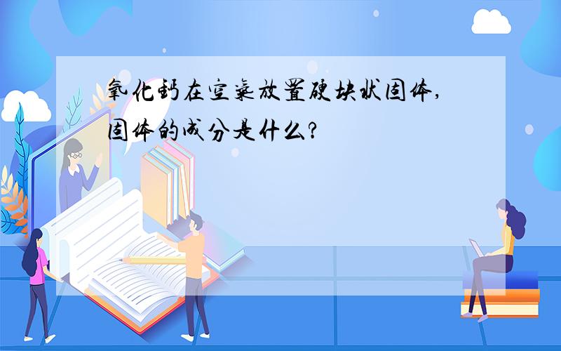 氧化钙在空气放置硬块状固体,固体的成分是什么?