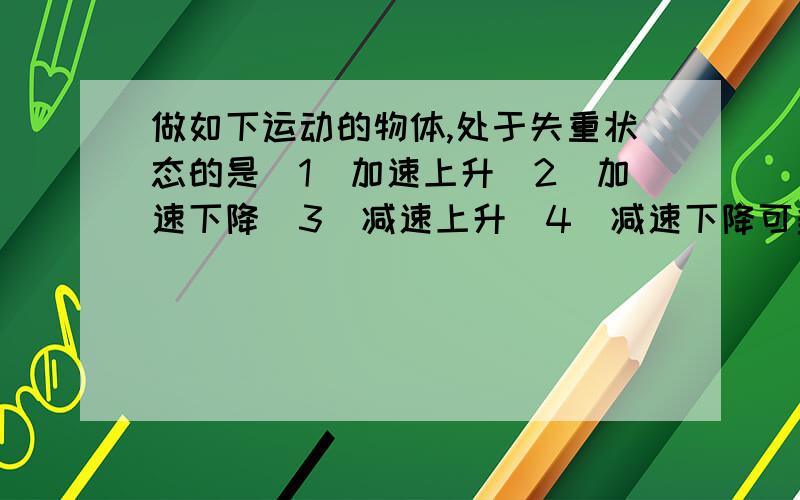 做如下运动的物体,处于失重状态的是（1）加速上升（2）加速下降（3）减速上升（4）减速下降可多选