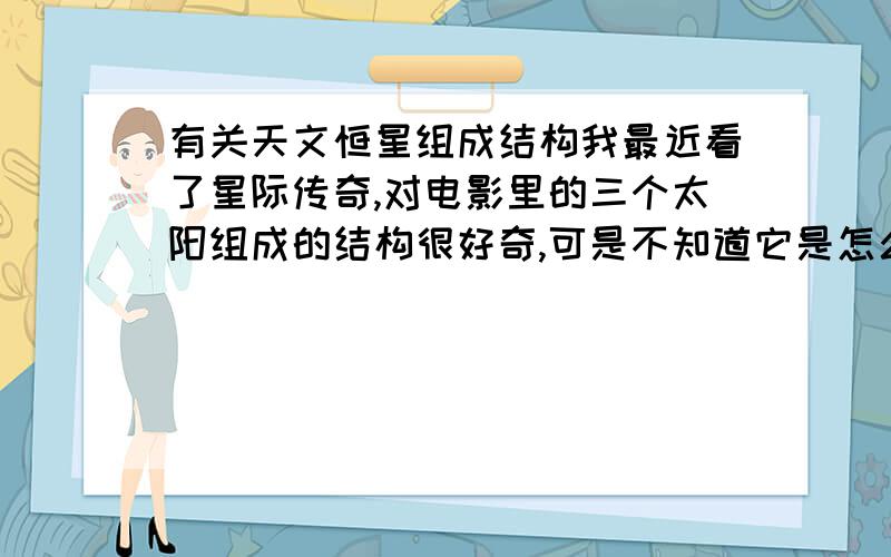 有关天文恒星组成结构我最近看了星际传奇,对电影里的三个太阳组成的结构很好奇,可是不知道它是怎么构成的,还能日食,我想了很久都想不出个所以然,求大家帮我分析分析,