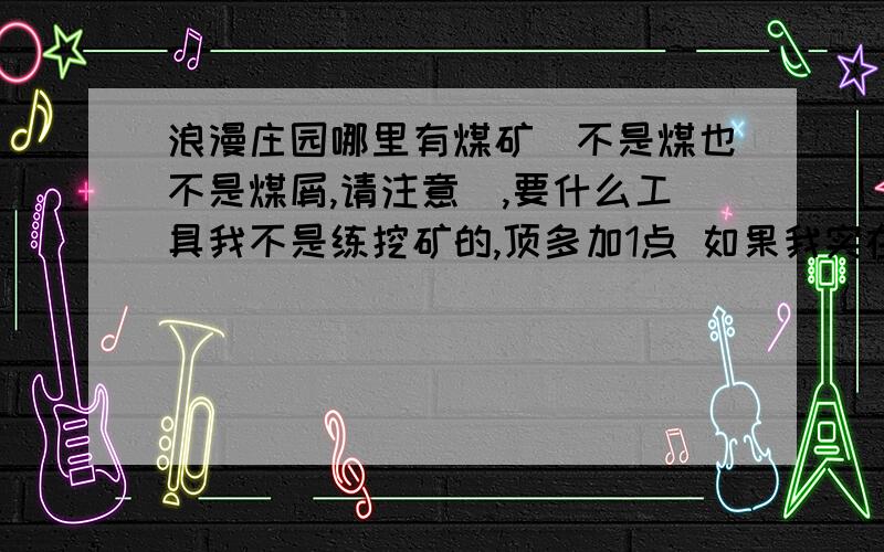 浪漫庄园哪里有煤矿（不是煤也不是煤屑,请注意）,要什么工具我不是练挖矿的,顶多加1点 如果我实在挖不到,介绍一下哪里有卖