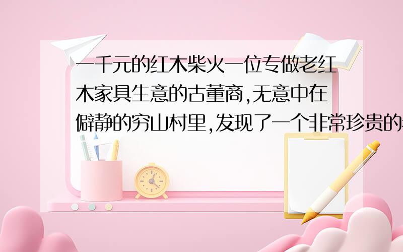 一千元的红木柴火一位专做老红木家具生意的古董商,无意中在僻静的穷山村里,发现了一个非常珍贵的老式红木旧柜子,惊喜过后,古董商开始动了心思.他先是与柜子的主人闲扯聊天,好不容易